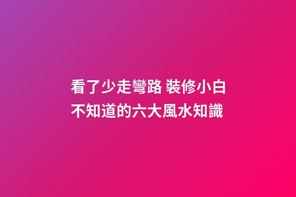 看了少走彎路 裝修小白不知道的六大風水知識